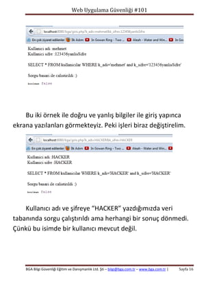 Web Uygulama Güvenliği #101

Bu iki örnek ile doğru ve yanlış bilgiler ile giriş yapınca
ekrana yazılanları görmekteyiz. Peki işleri biraz değiştirelim.

Kullanıcı adı ve şifreye “HACKER” yazdığımızda veri
tabanında sorgu çalıştırıldı ama herhangi bir sonuç dönmedi.
Çünkü bu isimde bir kullanıcı mevcut değil.

BGA Bilgi Güvenliği Eğitim ve Danışmanlık Ltd. Şti – bilgi@bga.com.tr – www.bga.com.tr |

Sayfa 16

 