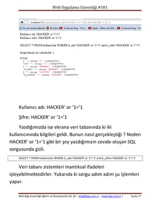 Web Uygulama Güvenliği #101

Kullanıcı adı: HACKER’ or ‘1=’1
Şifre: HACKER’ or ‘1=’1
Yazdığımızda ise ekrana veri tabanında ki iki
kullanıcınında bilgileri geldi. Bunun nasıl gerçekleştiği ? Neden
HACKER’ or ‘1=’1 gibi bir şey yazdığımızın cevabı oluşan SQL
sorgusunda gizli.
SELECT * FROM kullanicilar WHERE k_adi='HACKER' or '1'='1' and k_sifre='HACKER' or '1'='1'

Veri tabanı sistemleri mantıksal ifadeleri
işleyebilmektedirler. Yukarıda ki sorgu adım adım şu işlemleri
yapar.
BGA Bilgi Güvenliği Eğitim ve Danışmanlık Ltd. Şti – bilgi@bga.com.tr – www.bga.com.tr |

Sayfa 17

 