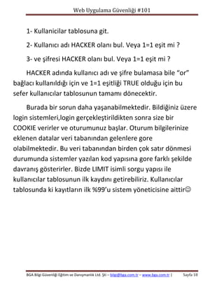 Web Uygulama Güvenliği #101

1- Kullanicilar tablosuna git.
2- Kullanıcı adı HACKER olanı bul. Veya 1=1 eşit mi ?
3- ve şifresi HACKER olanı bul. Veya 1=1 eşit mi ?
HACKER adında kullanıcı adı ve şifre bulamasa bile “or”
bağlacı kullanıldığı için ve 1=1 eşitliği TRUE olduğu için bu
sefer kullanıcılar tablosunun tamamı dönecektir.
Burada bir sorun daha yaşanabilmektedir. Bildiğiniz üzere
login sistemleri,login gerçekleştirildikten sonra size bir
COOKIE verirler ve oturumunuz başlar. Oturum bilgilerinize
eklenen datalar veri tabanından gelenlere gore
olabilmektedir. Bu veri tabanından birden çok satır dönmesi
durumunda sistemler yazılan kod yapısına gore farklı şekilde
davranış gösterirler. Bizde LIMIT isimli sorgu yapısı ile
kullanıcılar tablosunun ilk kaydını getirebiliriz. Kullanıcılar
tablosunda ki kayıtların ilk %99’u sistem yöneticisine aittir

BGA Bilgi Güvenliği Eğitim ve Danışmanlık Ltd. Şti – bilgi@bga.com.tr – www.bga.com.tr |

Sayfa 18

 