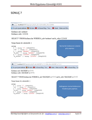 Web Uygulama Güvenliği #101

SONUÇ ?

Normal bir kullanıcının sisteme
giriş yapması.

Saldırganaın normal kullanıcının
hesabına giriş yapması.

BGA Bilgi Güvenliği Eğitim ve Danışmanlık Ltd. Şti – bilgi@bga.com.tr – www.bga.com.tr |

Sayfa 19

 