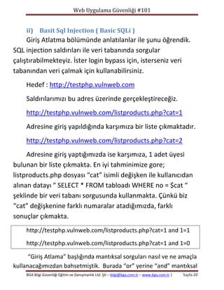Web Uygulama Güvenliği #101

ii) Basit Sql Injection ( Basic SQLi )

Giriş Atlatma bölümünde anlatılanlar ile şunu öğrendik.
SQL injection saldırıları ile veri tabanında sorgular
çalıştırabilmekteyiz. İster login bypass için, isterseniz veri
tabanından veri çalmak için kullanabilirsiniz.
Hedef : http://testphp.vulnweb.com
Saldırılarımızı bu adres üzerinde gerçekleştireceğiz.
http://testphp.vulnweb.com/listproducts.php?cat=1
Adresine giriş yapıldığında karşımıza bir liste çıkmaktadır.
http://testphp.vulnweb.com/listproducts.php?cat=2
Adresine giriş yaptığımızda ise karşımıza, 1 adet üyesi
bulunan bir liste çıkmakta. En iyi tahminimize gore;
listproducts.php dosyası “cat” isimli değişken ile kullanıcıdan
alınan datayı “ SELECT * FROM tabloadı WHERE no = $cat “
şeklinde bir veri tabanı sorgusunda kullanmakta. Çünkü biz
“cat” değişkenine farklı numaralar atadığımızda, farklı
sonuçlar çıkmakta.
http://testphp.vulnweb.com/listproducts.php?cat=1 and 1=1
http://testphp.vulnweb.com/listproducts.php?cat=1 and 1=0
“Giriş Atlama” başlığında mantıksal sorguları nasıl ve ne amaçla
kullanacağımızdan bahsetmiştik. Burada “or” yerine “and” mantıksal
BGA Bilgi Güvenliği Eğitim ve Danışmanlık Ltd. Şti – bilgi@bga.com.tr – www.bga.com.tr |

Sayfa 20

 