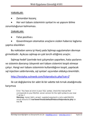 Web Uygulama Güvenliği #101

YARARLAR:

Zamandan kazanç

Her veri tabanı sisteminin syntax’ını ve yapısını bilme
zorunluluğunun kalmaması.
ZARARLARI:

False positive

Güvenilmeyen otomatize araçların sizden habersiz loglama
yapma olasılıkları
Bu noktadan sonra işi Havij yada Sqlmap uygulamaları devreye
girmektedir. Açıkcası sqlmap en çok tercih ettiğimiz araçtır.
Sqlmap hedef üzerinde test çalışmaları yaparken, hata yazılarını
ve sistemin davranışı izleyerek veri tabanı sistemini tespit etmeye
çalışır. Hangi veri tabanı sisteminin kullanıldığının tespit, yapılacak
sql injection saldırılarında, sql syntax’ı açısından oldukça önemlidir.
http://testphp.vulnweb.com/listproducts.php?cat=2’
ile cat değişkenine bir adet iki bir adette tek tırnak atadığımızda
karşımıza

BGA Bilgi Güvenliği Eğitim ve Danışmanlık Ltd. Şti – bilgi@bga.com.tr – www.bga.com.tr |

Sayfa 22

 