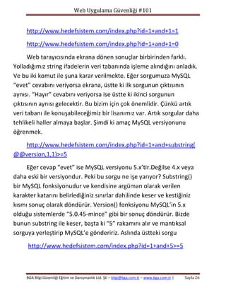 Web Uygulama Güvenliği #101

http://www.hedefsistem.com/index.php?id=1+and+1=1
http://www.hedefsistem.com/index.php?id=1+and+1=0
Web tarayıcısında ekrana dönen sonuçlar birbirinden farklı.
Yolladığımız string ifadelerin veri tabanında işleme alındığını anladık.
Ve bu iki komut ile şuna karar verilmekte. Eğer sorgumuza MySQL
“evet” cevabını veriyorsa ekrana, üstte ki ilk sorgunun çıktısının
aynısı. “Hayır” cevabını veriyorsa ise üstte ki ikinci sorgunun
çıktısının aynısı gelecektir. Bu bizim için çok önemlidir. Çünkü artık
veri tabanı ile konuşabileceğimiz bir lisanımız var. Artık sorgular daha
tehlikeli haller almaya başlar. Şimdi ki amaç MySQL versiyonunu
öğrenmek.
http://www.hedefsistem.com/index.php?id=1+and+substring(
@@version,1,1)>=5
Eğer cevap “evet” ise MySQL versiyonu 5.x’tir.Değilse 4.x veya
daha eski bir versiyondur. Peki bu sorgu ne işe yarıyor? Substring()
bir MySQL fonksiyonudur ve kendisine argüman olarak verilen
karakter katarını belirlediğiniz sınırlar dahilinde keser ve kestiğiniz
kısmı sonuç olarak döndürür. Version() fonksiyonu MySQL’in 5.x
olduğu sistemlerde “5.0.45-mince” gibi bir sonuç döndürür. Bizde
bunun substring ile keser, başta ki “5” rakamını alır ve mantıksal
sorguya yerleştirip MySQL’e göndeririz. Aslında üstteki sorgu
http://www.hedefsistem.com/index.php?id=1+and+5>=5

BGA Bilgi Güvenliği Eğitim ve Danışmanlık Ltd. Şti – bilgi@bga.com.tr – www.bga.com.tr |

Sayfa 26

 