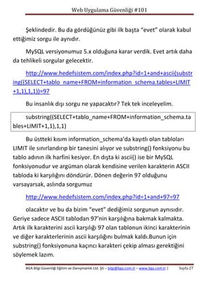 Web Uygulama Güvenliği #101

Şeklindedir. Bu da gördüğünüz gibi ilk başta “evet” olarak kabul
ettiğimiz sorgu ile aynıdır.
MySQL versiyonumuz 5.x olduğuna karar verdik. Evet artık daha
da tehlikeli sorgular gelecektir.
http://www.hedefsistem.com/index.php?id=1+and+ascii(substr
ing((SELECT+tablo_name+FROM+information_schema.tables+LIMIT
+1,1),1,1))=97
Bu insanlık dışı sorgu ne yapacaktır? Tek tek inceleyelim.
substring((SELECT+tablo_name+FROM+information_schema.ta
bles+LIMIT+1,1),1,1)
Bu üstteki kısım information_schema’da kayıtlı olan tabloları
LIMIT ile sınırlandırıp bir tanesini alıyor ve substring() fonksiyonu bu
tablo adının ilk harfini kesiyor. En dışta ki ascii() ise bir MySQL
fonksiyonudur ve argüman olarak kendisine verilen karakterin ASCII
tabloda ki karşılığını döndürür. Dönen değerin 97 olduğunu
varsayarsak, aslında sorgumuz
http://www.hedefsistem.com/index.php?id=1+and+97=97
olacaktır ve bu da bizim “evet” dediğimiz sorgunun aynısıdır.
Geriye sadece ASCII tablodan 97’nin karşılığına bakmak kalmakta.
Artık ilk karakterini ascii karşılığı 97 olan tablonun ikinci karakterinin
ve diğer karakterlerinin ascii karşılığını bulmak kaldı.Bunun için
substring() fonksiyonuna kaçıncı karakteri çekip alması gerektiğini
söylemek lazım.
BGA Bilgi Güvenliği Eğitim ve Danışmanlık Ltd. Şti – bilgi@bga.com.tr – www.bga.com.tr |

Sayfa 27

 