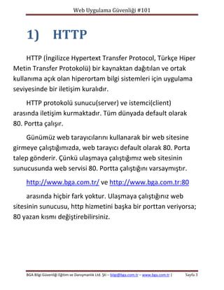 Web Uygulama Güvenliği #101

1) HTTP
HTTP (İngilizce Hypertext Transfer Protocol, Türkçe Hiper
Metin Transfer Protokolü) bir kaynaktan dağıtılan ve ortak
kullanıma açık olan hiperortam bilgi sistemleri için uygulama
seviyesinde bir iletişim kuralıdır.
HTTP protokolü sunucu(server) ve istemci(client)
arasında iletişim kurmaktadır. Tüm dünyada default olarak
80. Portta çalışır.
Günümüz web tarayıcılarını kullanarak bir web sitesine
girmeye çalıştığımızda, web tarayıcı default olarak 80. Porta
talep gönderir. Çünkü ulaşmaya çalıştığımız web sitesinin
sunucusunda web servisi 80. Portta çalıştığını varsaymıştır.
http://www.bga.com.tr/ ve http://www.bga.com.tr:80
arasında hiçbir fark yoktur. Ulaşmaya çalıştığınız web
sitesinin sunucusu, http hizmetini başka bir porttan veriyorsa;
80 yazan kısmı değiştirebilirsiniz.

BGA Bilgi Güvenliği Eğitim ve Danışmanlık Ltd. Şti – bilgi@bga.com.tr – www.bga.com.tr |

Sayfa 3

 