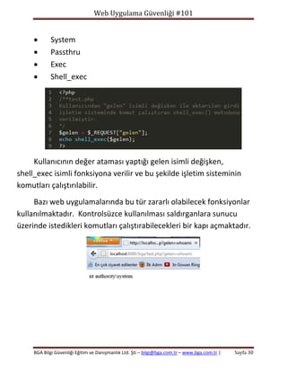 Web Uygulama Güvenliği #101






System
Passthru
Exec
Shell_exec

Kullanıcının değer ataması yaptığı gelen isimli değişken,
shell_exec isimli fonksiyona verilir ve bu şekilde işletim sisteminin
komutları çalıştırılabilir.
Bazı web uygulamalarında bu tür zararlı olabilecek fonksiyonlar
kullanılmaktadır. Kontrolsüzce kullanılması saldırganlara sunucu
üzerinde istedikleri komutları çalıştırabilecekleri bir kapı açmaktadır.

BGA Bilgi Güvenliği Eğitim ve Danışmanlık Ltd. Şti – bilgi@bga.com.tr – www.bga.com.tr |

Sayfa 30

 