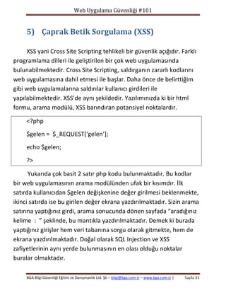 Web Uygulama Güvenliği #101

5) Çaprak Betik Sorgulama (XSS)
XSS yani Cross Site Scripting tehlikeli bir güvenlik açığıdır. Farklı
programlama dilleri ile geliştirilen bir çok web uygulamasında
bulunabilmektedir. Cross Site Scripting, saldırganın zararlı kodlarını
web uygulamasına dahil etmesi ile başlar. Daha önce de belirttiğim
gibi web uygulamalarına saldırılar kullanıcı girdileri ile
yapılabilmektedir. XSS’de aynı şekildedir. Yazılımınızda ki bir html
formu, arama modülü, XSS barındıran potansiyel noktalardır.
<?php
$gelen = $_REQUEST[‘gelen’];
echo $gelen;
?>
Yukarıda çok basit 2 satır php kodu bulunmaktadır. Bu kodlar
bir web uygulamasının arama modülünden ufak bir kısımdır. İlk
satırda kullanıcıdan $gelen değişkenine değer girilmesi beklenmekte,
ikinci satırda ise bu girilen değer ekrana yazdırılmaktadır. Sizin arama
satırına yaptığınız girdi, arama sonucunda dönen sayfada “aradığınız
kelime : ” şeklinde, bu mantıkla yazdırılmaktadır. Demek ki burada
yaptığınız girişler hem veri tabanına sorgu olarak gitmekte, hem de
ekrana yazdırılmaktadır. Doğal olarak SQL Injection ve XSS
zafiyetlerinin aynı yerde bulunmasının en olası olduğu noktalar
buralar olmaktadır.
BGA Bilgi Güvenliği Eğitim ve Danışmanlık Ltd. Şti – bilgi@bga.com.tr – www.bga.com.tr |

Sayfa 31

 