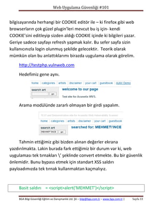 Web Uygulama Güvenliği #101

bilgisayarında herhangi bir COOKIE editör ile – ki firefox gibi web
browserların çok güzel plugin’leri mevcut bu iş için- kendi
COOKIE’sini editleyip sizden aldığı COOKIE içinde ki bilgileri yazar.
Geriye sadece sayfayı refresh yapmak kalır. Bu sefer sayfa sizin
kullanıcınızla login olunmuş şekilde gelecektir. Teorik olarak
mümkün olan bu anlattıklarımı birazda uygulama olarak görelim.
http://testphp.vulnweb.com
Hedefimiz gene aynı.

Arama modülünde zararlı olmayan bir girdi yapalım.

Tahmin ettiğimiz gibi bizden alınan değerler ekrana
yazdırılmakta. Lakin burada fark ettiğimiz bir durum var ki, web
uygulaması tek tırnakları ’ şeklinde convert etmekte. Bu bir güvenlik
önlemidir. Bunu bypass etmek için standart XSS saldırı
payloadımızda tek tırnak kullanmaktan kaçmalıyız.

Basit saldırı = <script>alert(‘MEHMET’)</script>
BGA Bilgi Güvenliği Eğitim ve Danışmanlık Ltd. Şti – bilgi@bga.com.tr – www.bga.com.tr |

Sayfa 33

 