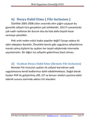 Web Uygulama Güvenliği #101

6) Dosya Dahil Etme ( File Inclusion )
Özellikle 2005-2008 yılları arasında altın çağını yaşayan bu
güvenlik zafiyeti türü gerçekten çok tehlikelidir. 2011’li zamanlarda
çok nadir rastlanan bir durum olsa da hala daha büyük hasar
vermeye yöneliktir.
Peki artık neden eskisi kadar popüler değil? Cevap sadece iki
adet sebepten ibarettir. Öncelikle benim gibi uygulama zafiyetlerine
merak salmış kişilerin bu açıkları her tespit edişlerinde internette
yayınlamaları. Bir diğeri ise zafiyetin giderilmesi basit olması.

a) Uzaktan Dosya Dahil Etme (Remote File Inclusion)
Remote File Inclusion açıkları ile zafiyeti barındıran web
uygulamasına kendi kodlarımızı dahil edebilmekteyiz. Doğal olarak
hacker PHP ile geliştirilmiş c99, r57 ve benzer shelleri yazılıma dahil
ederek sunucu üzerinde adeta cirit atacaktır.

BGA Bilgi Güvenliği Eğitim ve Danışmanlık Ltd. Şti – bilgi@bga.com.tr – www.bga.com.tr |

Sayfa 37

 
