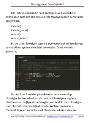 Web Uygulama Güvenliği #101

File Inclusion açıklarının nasıl oluştuğunu ve kullanıldığını
anlatmadan önce size php dilinin birkaç fonksiyonundan bahsetmem
gerekmekte.
include()
include_once()
requre()
requre_once()
Bu dört adet fonksiyon yapısına argüman olarak verilen dosyayı
bulundukları sayfanın içine dahil etmekteler. Örnek vermek
gerekirse;

İlk satır html form’dan gelmekte olan verinin var olup
olmadığını kontrol eden kısımdır. isset adlı fonksiyona argüman
olarak eklenen değişkenin herhangi bir veri ile dolu olup olmadığını
kontrol etmektedir. Şimdi hacker’ın bu kodları yorumlaması
“Request ile gelen kısma bana ait olan kodların linkini yazarsam
BGA Bilgi Güvenliği Eğitim ve Danışmanlık Ltd. Şti – bilgi@bga.com.tr – www.bga.com.tr |

Sayfa 38

 