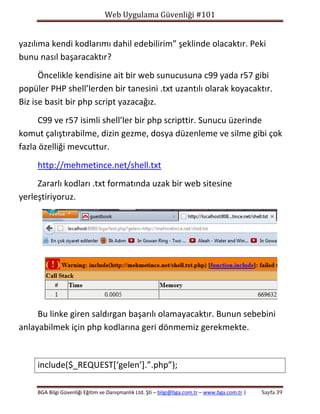 Web Uygulama Güvenliği #101

yazılıma kendi kodlarımı dahil edebilirim” şeklinde olacaktır. Peki
bunu nasıl başaracaktır?
Öncelikle kendisine ait bir web sunucusuna c99 yada r57 gibi
popüler PHP shell’lerden bir tanesini .txt uzantılı olarak koyacaktır.
Biz ise basit bir php script yazacağız.
C99 ve r57 isimli shell’ler bir php scripttir. Sunucu üzerinde
komut çalıştırabilme, dizin gezme, dosya düzenleme ve silme gibi çok
fazla özelliği mevcuttur.
http://mehmetince.net/shell.txt
Zararlı kodları .txt formatında uzak bir web sitesine
yerleştiriyoruz.

Bu linke giren saldırgan başarılı olamayacaktır. Bunun sebebini
anlayabilmek için php kodlarına geri dönmemiz gerekmekte.

include($_REQUEST[‘gelen’].”.php”);
BGA Bilgi Güvenliği Eğitim ve Danışmanlık Ltd. Şti – bilgi@bga.com.tr – www.bga.com.tr |

Sayfa 39

 