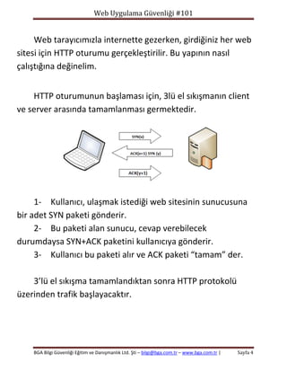 Web Uygulama Güvenliği #101

Web tarayıcımızla internette gezerken, girdiğiniz her web
sitesi için HTTP oturumu gerçekleştirilir. Bu yapının nasıl
çalıştığına değinelim.
HTTP oturumunun başlaması için, 3lü el sıkışmanın client
ve server arasında tamamlanması germektedir.

1- Kullanıcı, ulaşmak istediği web sitesinin sunucusuna
bir adet SYN paketi gönderir.
2- Bu paketi alan sunucu, cevap verebilecek
durumdaysa SYN+ACK paketini kullanıcıya gönderir.
3- Kullanıcı bu paketi alır ve ACK paketi “tamam” der.
3’lü el sıkışma tamamlandıktan sonra HTTP protokolü
üzerinden trafik başlayacaktır.

BGA Bilgi Güvenliği Eğitim ve Danışmanlık Ltd. Şti – bilgi@bga.com.tr – www.bga.com.tr |

Sayfa 4

 