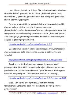 Web Uygulama Güvenliği #101

Linux işletim sisteminde dizinler / ile belirlenmektedir. Windows
sistemlerde ise  işaretidir. Bir üst dizine çıkabilmek içinse, Linux
sistemlerde ../ yazmanız gerekmektedir. Ben örneğimizi gene Linux
sistem üzerinde yapacağım.
Bu sefer uzakta ki bir dosyayı dahil etmekten vazgeçip local bir
dosyayı include edelim. test.php dosyamız sunucuda
/home/hedef.com/my-home-www/test.php lokasyonunda olsun. Biz
test.php dosyasının bulunduğu yerden ana dizine çıkabilmek içinse 3
adet path geriye gitmemiz gerekmekte. Bunda başarılı olmak içinse
aşağıda ki gibi bir giriş yapmalıyız.
http://www.hedef.com/getir.php?gelen=../../../
Şu anda Linux sistemin ana kök dizinindeyiz. Artık /etc/passwd
dosyasını yazılıma dahil etmek içinse aşağıda ki path’i girmemiz
yeterlidir.
http://www.hedef.com/getir.php?gelen=../../../etc/passwd
Ancak bu girişte de ekranımıza passwd dosyasının içeriği
gelmeyecektir. Çünkü RFI kısmında anlattığım gibi dosyanın sonuna
php kodundan ötürü eklenmekte olan “.php” kısmı var. Biz ise gene
sadece istediğimiz path’i sonlandırarak bu kısmı aşabileceğiz.
http://www.hedef.com/getir.php?gelen=../../../etc/passwd%00
Evet… Son kısıma eklediğimiz %00 ile bizim include
fonksiyonuna verdiğimiz path –yol- dan başka bir veri işlemeye
girmeyecektir.
BGA Bilgi Güvenliği Eğitim ve Danışmanlık Ltd. Şti – bilgi@bga.com.tr – www.bga.com.tr |

Sayfa 42

 