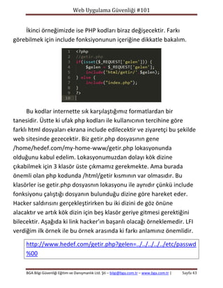 Web Uygulama Güvenliği #101

İkinci örneğimizde ise PHP kodları biraz değişecektir. Farkı
görebilmek için include fonksiyonunun içeriğine dikkatle bakalım.

Bu kodlar internette sık karşılaştığımız formatlardan bir
tanesidir. Üstte ki ufak php kodları ile kullanıcının tercihine göre
farklı html dosyaları ekrana include edilecektir ve ziyaretçi bu şekilde
web sitesinde gezecektir. Biz getir.php dosyasının gene
/home/hedef.com/my-home-www/getir.php lokasyonunda
olduğunu kabul edelim. Lokasyonumuzdan dolayı kök dizine
çıkabilmek için 3 klasör üste çıkmamız gerekmekte. Ama burada
önemli olan php kodunda /html/getir kısmının var olmasıdır. Bu
klasörler ise getir.php dosyasnın lokasyonu ile aynıdır çünkü include
fonksiyonu çalıştığı dosyanın bulunduğu dizine göre hareket eder.
Hacker saldırısını gerçekleştirirken bu iki dizini de göz önüne
alacaktır ve artık kök dizin için beş klasör geriye gitmesi gerektiğini
bilecektir. Aşağıda ki link hacker’ın başarılı olacağı örneklemedir. LFI
verdiğim ilk örnek ile bu örnek arasında ki farkı anlamınız önemlidir.
http://www.hedef.com/getir.php?gelen=../../../../../etc/passwd
%00
BGA Bilgi Güvenliği Eğitim ve Danışmanlık Ltd. Şti – bilgi@bga.com.tr – www.bga.com.tr |

Sayfa 43

 