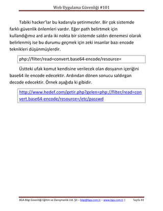 Web Uygulama Güvenliği #101

Tabiki hacker’lar bu kadarıyla yetinmezler. Bir çok sistemde
farklı güvenlik önlemleri vardır. Eğer path belirtmek için
kullandığımız ard arda iki nokta bir sistemde saldırı denemesi olarak
belirlenmiş ise bu durumu geçmek için zeki insanlar bazı encode
teknikleri düşünmüşlerdir.
php://filter/read=convert.base64-encode/resource=
Üstteki ufak komut kendisine verilecek olan dosyanın içeriğini
base64 ile encode edecektir. Ardından dönen sonucu saldırgan
decode edecektir. Örnek aşağıda ki gibidir.
http://www.hedef.com/getir.php?gelen=php://filter/read=con
vert.base64-encode/resource=/etc/passwd

BGA Bilgi Güvenliği Eğitim ve Danışmanlık Ltd. Şti – bilgi@bga.com.tr – www.bga.com.tr |

Sayfa 44

 