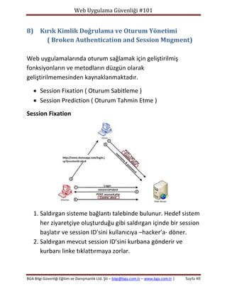 Web Uygulama Güvenliği #101

8) Kırık Kimlik Doğrulama ve Oturum Yönetimi
( Broken Authentication and Session Mngment)
Web uygulamalarında oturum sağlamak için geliştirilmiş
fonksiyonların ve metodların düzgün olarak
geliştirilmemesinden kaynaklanmaktadır.
 Session Fixation ( Oturum Sabitleme )
 Session Prediction ( Oturum Tahmin Etme )
Session Fixation

1. Saldırgan sisteme bağlantı talebinde bulunur. Hedef sistem
her ziyaretçiye oluşturduğu gibi saldırgan içinde bir session
başlatır ve session ID’sini kullanıcıya –hacker’a- döner.
2. Saldırgan mevcut session ID’sini kurbana gönderir ve
kurbanı linke tıklattırmaya zorlar.

BGA Bilgi Güvenliği Eğitim ve Danışmanlık Ltd. Şti – bilgi@bga.com.tr – www.bga.com.tr |

Sayfa 48

 