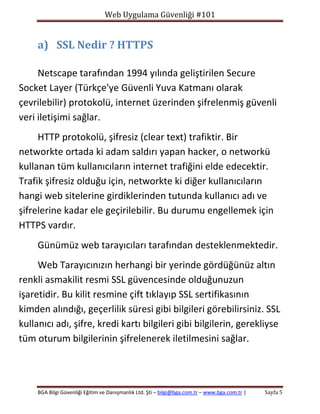 Web Uygulama Güvenliği #101

a) SSL Nedir ? HTTPS
Netscape tarafından 1994 yılında geliştirilen Secure
Socket Layer (Türkçe'ye Güvenli Yuva Katmanı olarak
çevrilebilir) protokolü, internet üzerinden şifrelenmiş güvenli
veri iletişimi sağlar.
HTTP protokolü, şifresiz (clear text) trafiktir. Bir
networkte ortada ki adam saldırı yapan hacker, o networkü
kullanan tüm kullanıcıların internet trafiğini elde edecektir.
Trafik şifresiz olduğu için, networkte ki diğer kullanıcıların
hangi web sitelerine girdiklerinden tutunda kullanıcı adı ve
şifrelerine kadar ele geçirilebilir. Bu durumu engellemek için
HTTPS vardır.
Günümüz web tarayıcıları tarafından desteklenmektedir.
Web Tarayıcınızın herhangi bir yerinde gördüğünüz altın
renkli asmakilit resmi SSL güvencesinde olduğunuzun
işaretidir. Bu kilit resmine çift tıklayıp SSL sertifikasının
kimden alındığı, geçerlilik süresi gibi bilgileri görebilirsiniz. SSL
kullanıcı adı, şifre, kredi kartı bilgileri gibi bilgilerin, gerekliyse
tüm oturum bilgilerinin şifrelenerek iletilmesini sağlar.

BGA Bilgi Güvenliği Eğitim ve Danışmanlık Ltd. Şti – bilgi@bga.com.tr – www.bga.com.tr |

Sayfa 5

 