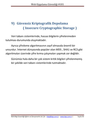 Web Uygulama Güvenliği #101

9) Güvensiz Kriptografik Depolama
( Insecure Cryptographic Storage )
Veri tabanı sistemlerinde, hassas bilgilerin şifrelenmeden
tutulması durumunda oluşmaktadır.
Ayrıca şifreleme algoritmasının zayıf olmasıda önemli bir
unsurdur. İnternet dünyasında popüler olan MD5 , SHA1 ve RC3 gibi
algoritmaları üzerinde şifre kırma çalışmaları yapmak zor değildir.
Günümüz hala daha bir çok sistem kritik bilgileri şifrelenmemiş
bir şekilde veri tabanı sistemlerinde tutmaktadır.

BGA Bilgi Güvenliği Eğitim ve Danışmanlık Ltd. Şti – bilgi@bga.com.tr – www.bga.com.tr |

Sayfa 50

 