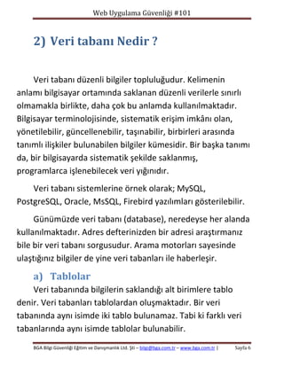 Web Uygulama Güvenliği #101

2) Veri tabanı Nedir ?
Veri tabanı düzenli bilgiler topluluğudur. Kelimenin
anlamı bilgisayar ortamında saklanan düzenli verilerle sınırlı
olmamakla birlikte, daha çok bu anlamda kullanılmaktadır.
Bilgisayar terminolojisinde, sistematik erişim imkânı olan,
yönetilebilir, güncellenebilir, taşınabilir, birbirleri arasında
tanımlı ilişkiler bulunabilen bilgiler kümesidir. Bir başka tanımı
da, bir bilgisayarda sistematik şekilde saklanmış,
programlarca işlenebilecek veri yığınıdır.
Veri tabanı sistemlerine örnek olarak; MySQL,
PostgreSQL, Oracle, MsSQL, Firebird yazılımları gösterilebilir.
Günümüzde veri tabanı (database), neredeyse her alanda
kullanılmaktadır. Adres defterinizden bir adresi araştırmanız
bile bir veri tabanı sorgusudur. Arama motorları sayesinde
ulaştığınız bilgiler de yine veri tabanları ile haberleşir.

a) Tablolar
Veri tabanında bilgilerin saklandığı alt birimlere tablo
denir. Veri tabanları tablolardan oluşmaktadır. Bir veri
tabanında aynı isimde iki tablo bulunamaz. Tabi ki farklı veri
tabanlarında aynı isimde tablolar bulunabilir.
BGA Bilgi Güvenliği Eğitim ve Danışmanlık Ltd. Şti – bilgi@bga.com.tr – www.bga.com.tr |

Sayfa 6

 