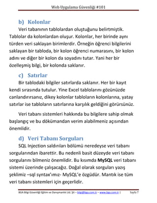 Web Uygulama Güvenliği #101

b) Kolonlar
Veri tabanının tablolardan oluştuğunu belirtmiştik.
Tablolar da kolonlardan oluşur. Kolonlar, her birinde aynı
türden veri saklayan birimlerdir. Örneğin öğrenci bilgilerini
saklayan bir tabloda, bir kolon öğrenci numarasını, bir kolon
adını ve diğer bir kolon da soyadını tutar. Yani her bir
özelleşmiş bilgi, bir kolonda saklanır.

c) Satırlar
Bir tablodaki bilgiler satırlarda saklanır. Her bir kayıt
kendi sırasında tutulur. Yine Excel tablolarını gözünüzde
canlandırırsanız, dikey kolonlar tabloların kolonlarına, yatay
satırlar ise tabloların satırlarına karşılık geldiğini görürsünüz.
Veri tabanı sistemleri hakkında bu bilgilere sahip olmak
başlangıç ve bu dökümandan verim alabilmeniz açısından
önemlidir.

d) Veri Tabanı Sorguları
SQL Injection saldırıları bölümü neredeyse veri tabanı
sorgularından ibarettir. Bu nedenli basit düzeyde veri tabanı
sorgularını bilmeniz önemlidir. Bu kısımda MySQL veri tabanı
sistemi üzerinde çalışacağız. Doğal olarak sorguları yazış
şeklimiz –sql syntax’ımız- MySQL’e özgüdür. Mantık ise tüm
veri tabanı sistemleri için geçerlidir.
BGA Bilgi Güvenliği Eğitim ve Danışmanlık Ltd. Şti – bilgi@bga.com.tr – www.bga.com.tr |

Sayfa 7

 