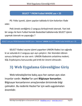 Web Uygulama Güvenliği #101

SELECT * FROM Futbol WHERE yas < 25
PS: Yıldız işareti, işlem yapılan tabloda ki tüm kolonları ifade
eder.
Peki örnek verdiğimiz 2 sorguyu birleştirmek istersek. Yani tek
bir sorgu ile hem Futbol hemde Basketbol tablolarında SELECT işlemi
yapmak istersek ne yapacağız ?
SELECT isim,yas FROM Basketbol WHERE isim = ‘Mehmet’ UNION SELECT * FROM Futbol WHERE yas < 25

SELECT ifadesi seçme işlemi yaparken UNION ifadesi ise sağında
ki ve solunda ki 2 sorguyu ayrı ayrı çalıştırır. Her ikisinden dönen
sonucu birleştirir ve size verir. UNION ifadesinin anlatılma nedeni;
SQL Enjeksiyonu konusunda çok kritik bir önemi olmasıdır.

3) Web Uygulama Güvenliğine Giriş
Web teknolojilerine bakış açısı her zaman aynı olan
insanlar vardır. Hacker’lar yani Bilgisayar korsanları.
Bilgisayar korsanlarının amaçlarından birisininde bilgi
çalmaktır. Bu nedenle Hacker’lar için web uygulamaları
önemlidir.

BGA Bilgi Güvenliği Eğitim ve Danışmanlık Ltd. Şti – bilgi@bga.com.tr – www.bga.com.tr |

Sayfa 9

 