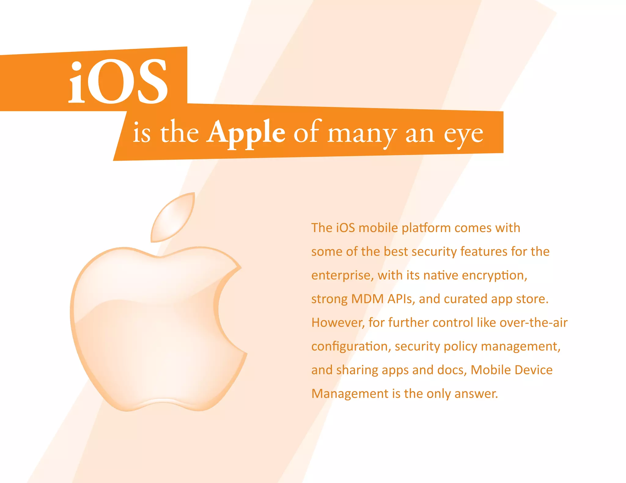 The iOS mobile platform comes with 
some of the best security features for the 
enterprise, with its native encryption, 
strong MDM APIs, and curated app store. 
However, for further control like over-the-air 
configuration, security policy management, 
and sharing apps and docs, Mobile Device 
Management is the only answer. 
 