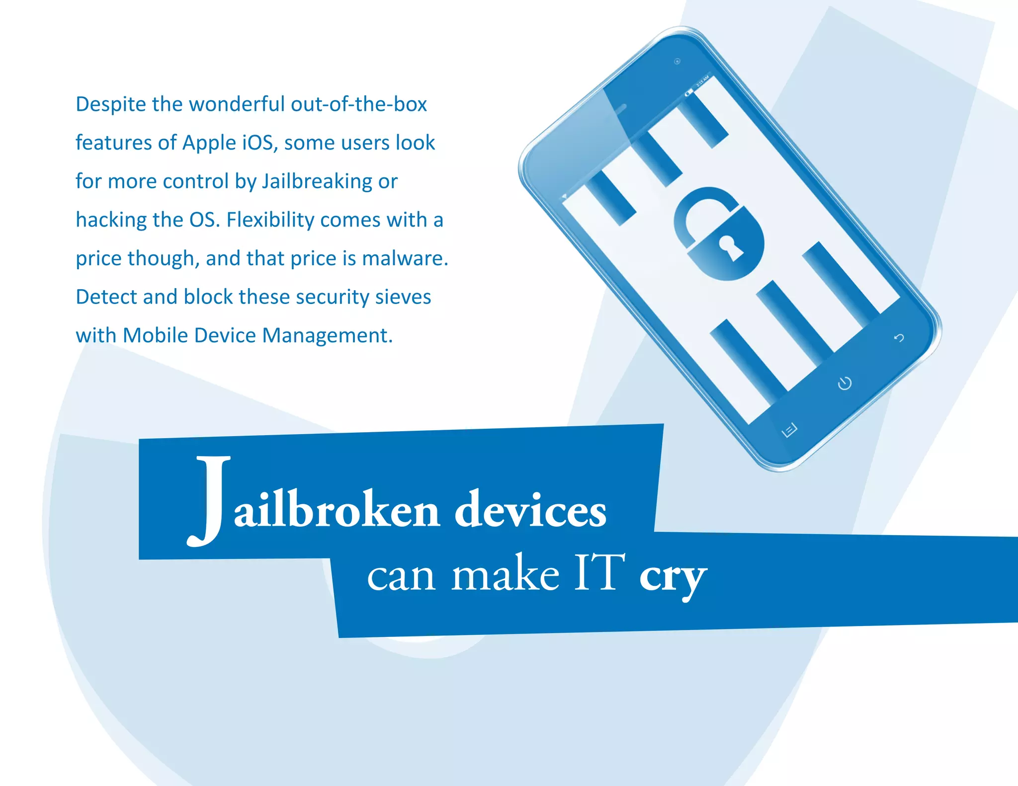 Despite the wonderful out-of-the-box 
features of Apple iOS, some users look 
for more control by Jailbreaking or 
hacking the OS. Flexibility comes with a 
price though, and that price is malware. 
Detect and block these security sieves 
with Mobile Device Management. 
 