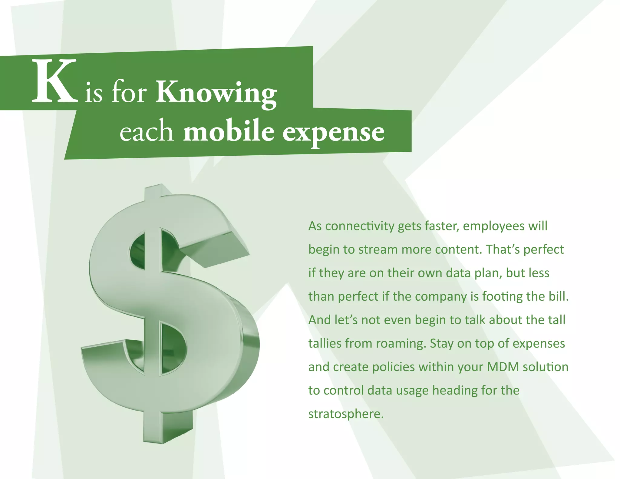 As connectivity gets faster, employees will 
begin to stream more content. That’s perfect 
if they are on their own data plan, but less 
than perfect if the company is footing the bill. 
And let’s not even begin to talk about the tall 
tallies from roaming. Stay on top of expenses 
and create policies within your MDM solution 
to control data usage heading for the 
stratosphere. 
 