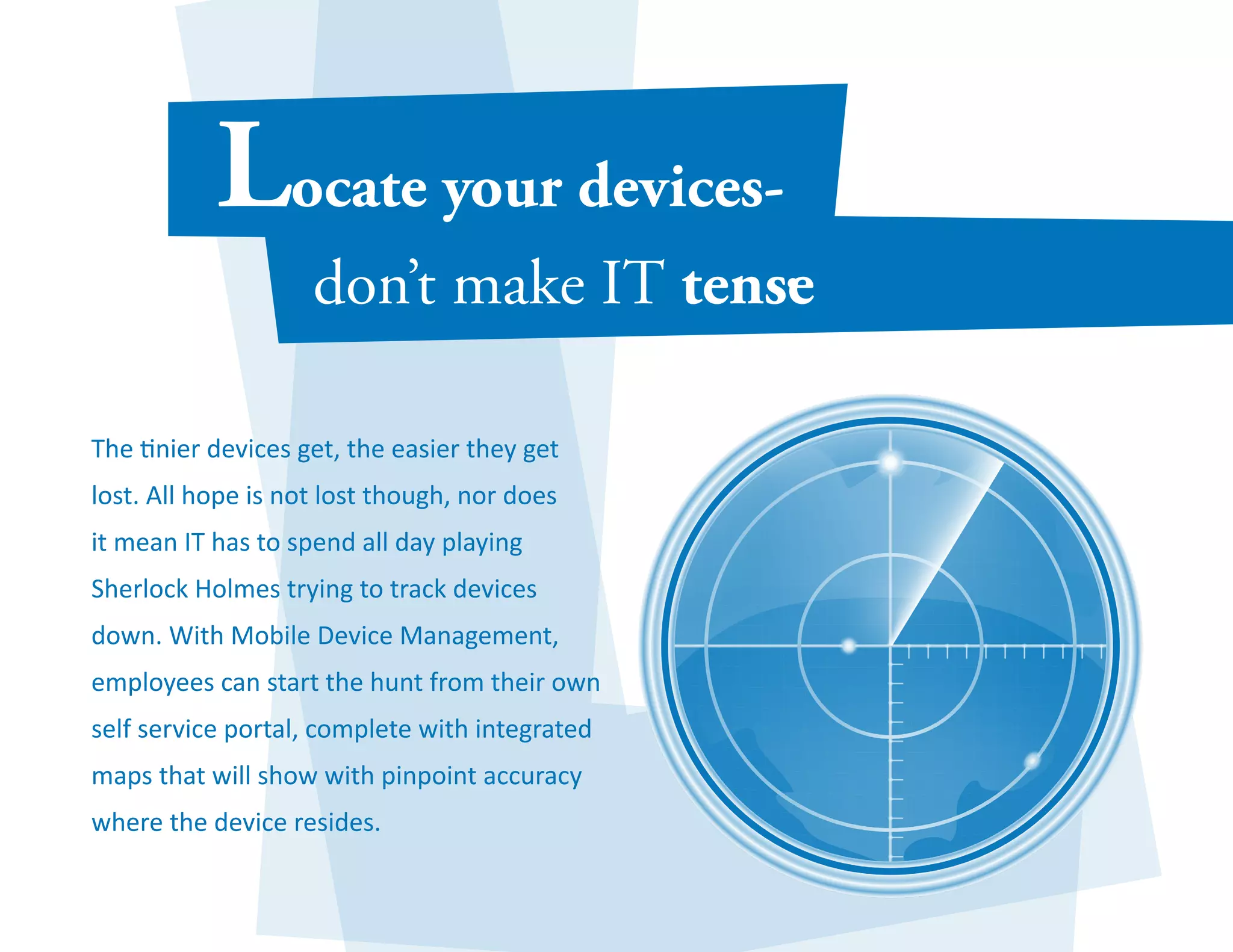 The tinier devices get, the easier they get 
lost. All hope is not lost though, nor does 
it mean IT has to spend all day playing 
Sherlock Holmes trying to track devices 
down. With Mobile Device Management, 
employees can start the hunt from their own 
self service portal, complete with integrated 
maps that will show with pinpoint accuracy 
where the device resides. 
 