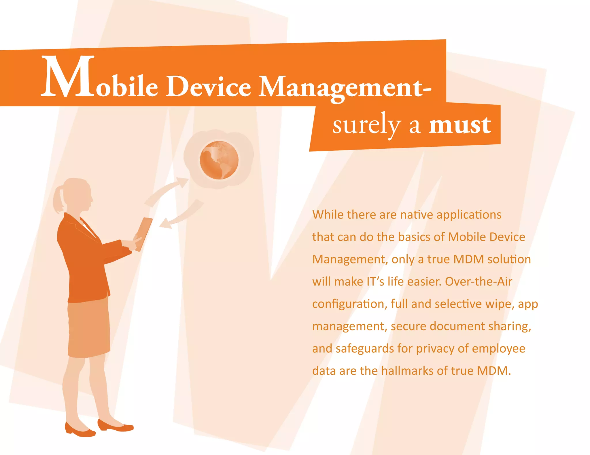 While there are native applications 
that can do the basics of Mobile Device 
Management, only a true MDM solution 
will make IT’s life easier. Over-the-Air 
configuration, full and selective wipe, app 
management, secure document sharing, 
and safeguards for privacy of employee 
data are the hallmarks of true MDM. 
 