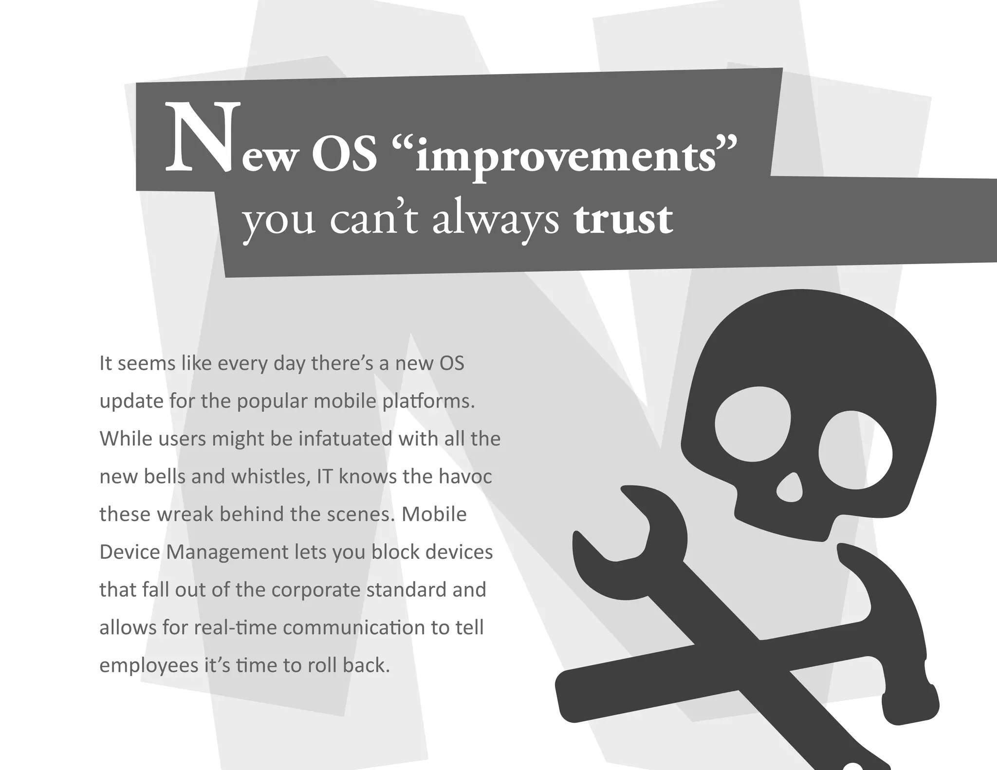 It seems like every day there’s a new OS 
update for the popular mobile platforms. 
While users might be infatuated with all the 
new bells and whistles, IT knows the havoc 
these wreak behind the scenes. Mobile 
Device Management lets you block devices 
that fall out of the corporate standard and 
allows for real-time communication to tell 
employees it’s time to roll back. 
 