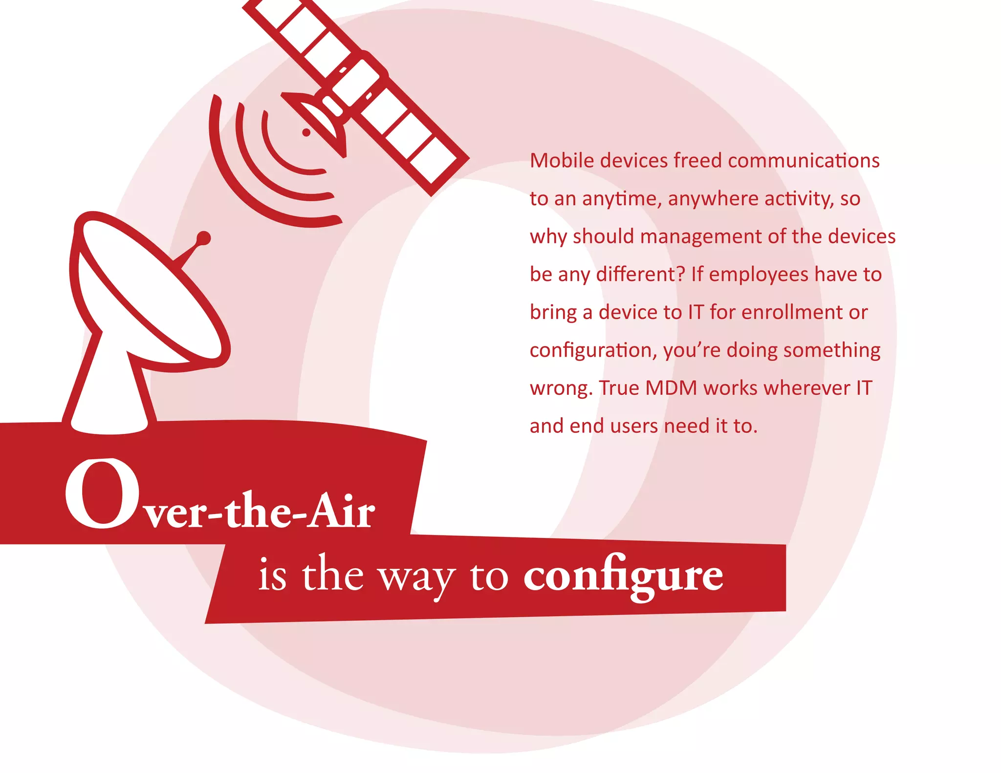 Mobile devices freed communications 
to an anytime, anywhere activity, so 
why should management of the devices 
be any different? If employees have to 
bring a device to IT for enrollment or 
configuration, you’re doing something 
wrong. True MDM works wherever IT 
and end users need it to. 
 