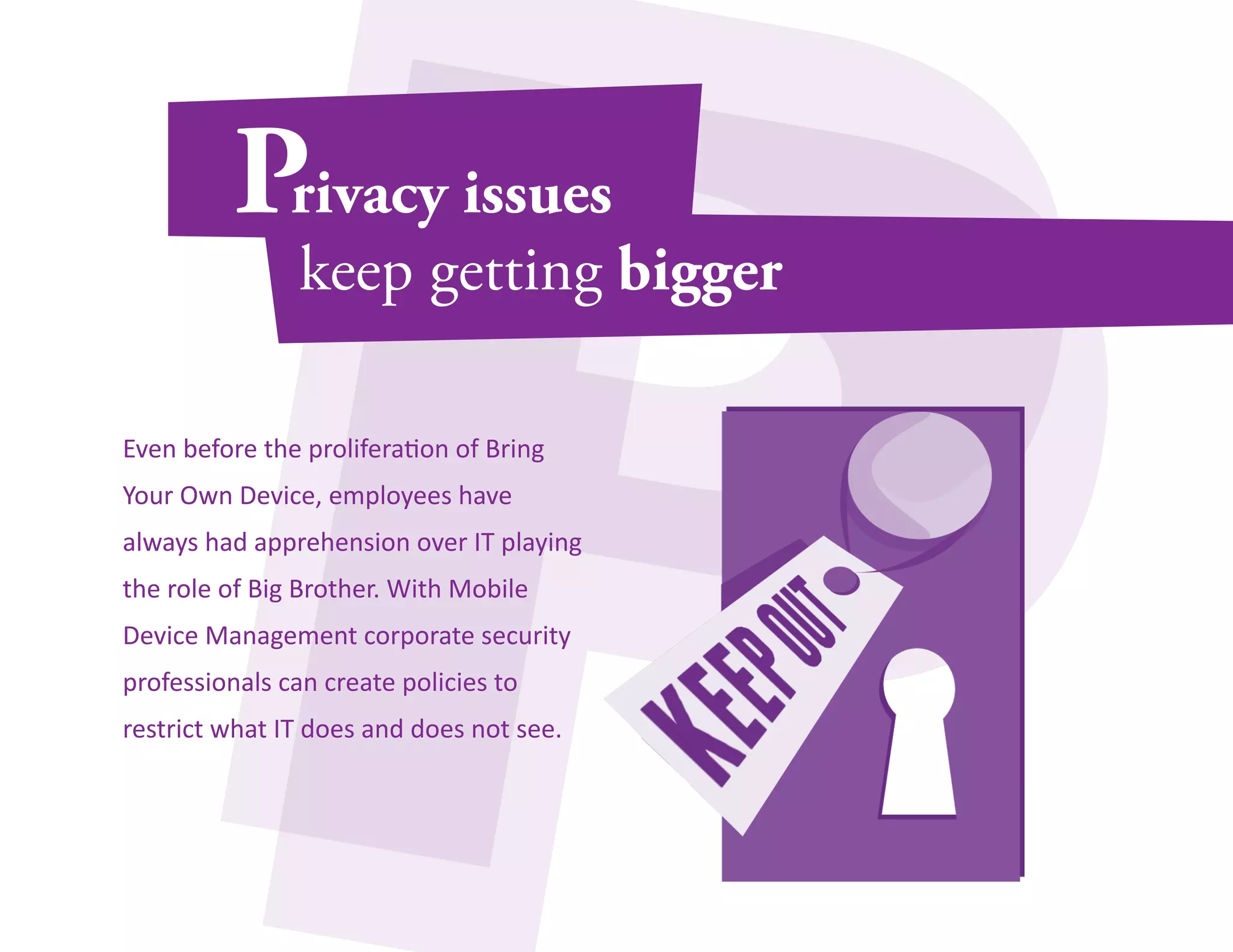 Even before the proliferation of Bring 
Your Own Device, employees have 
always had apprehension over IT playing 
the role of Big Brother. With Mobile 
Device Management corporate security 
professionals can create policies to 
restrict what IT does and does not see. 
 