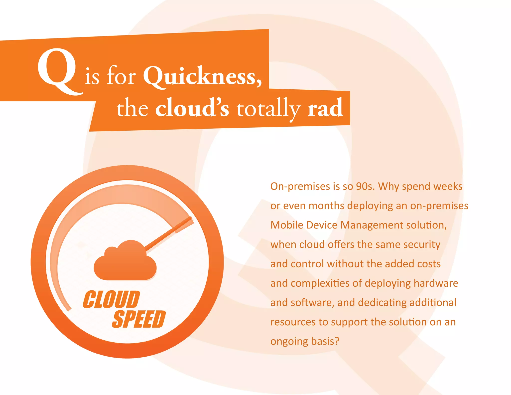 On-premises is so 90s. Why spend weeks 
or even months deploying an on-premises 
Mobile Device Management solution, 
when cloud offers the same security 
and control without the added costs 
and complexities of deploying hardware 
and software, and dedicating additional 
resources to support the solution on an 
ongoing basis? 
 