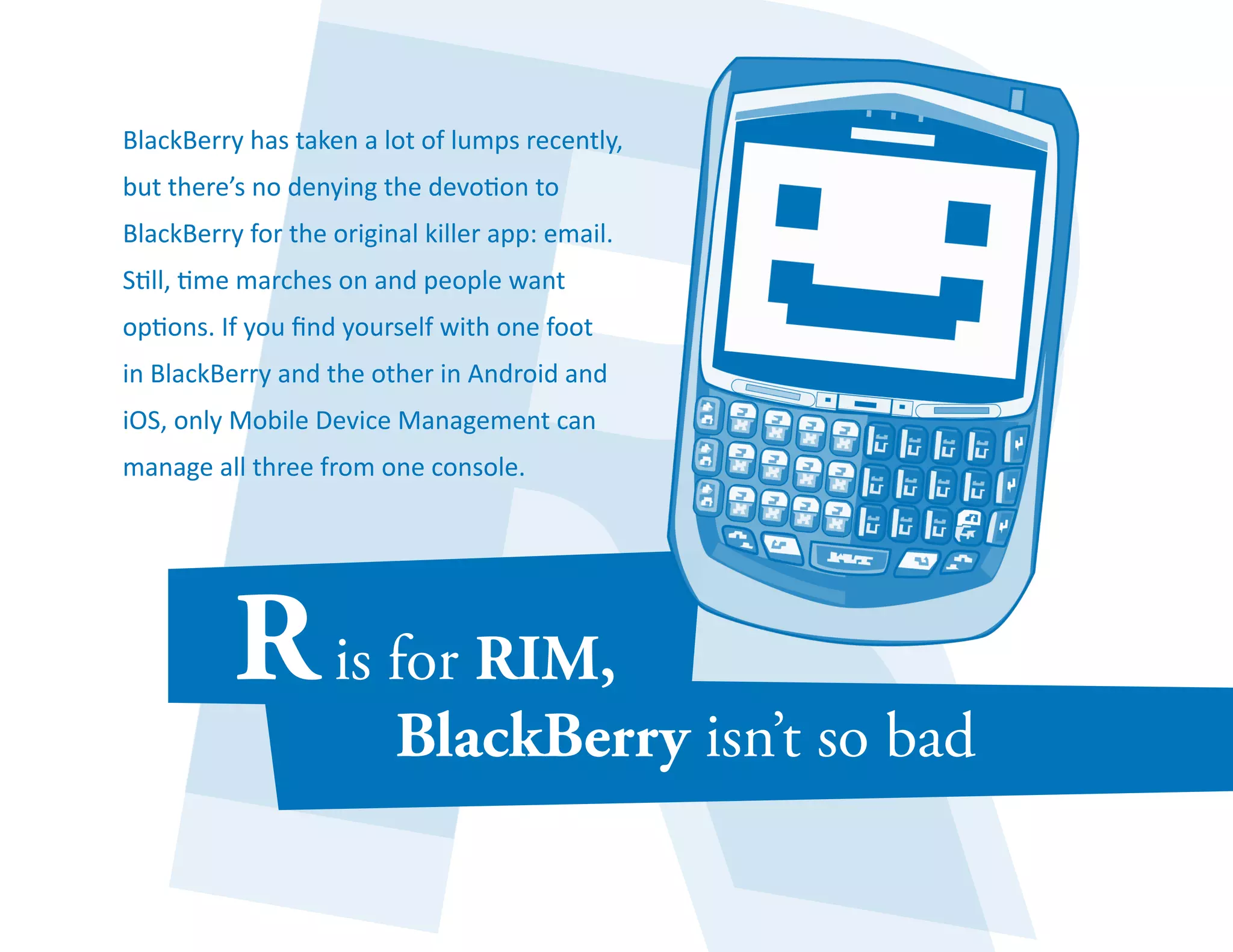 BlackBerry has taken a lot of lumps recently, 
but there’s no denying the devotion to 
BlackBerry for the original killer app: email. 
Still, time marches on and people want 
options. If you find yourself with one foot 
in BlackBerry and the other in Android and 
iOS, only Mobile Device Management can 
manage all three from one console. 
 