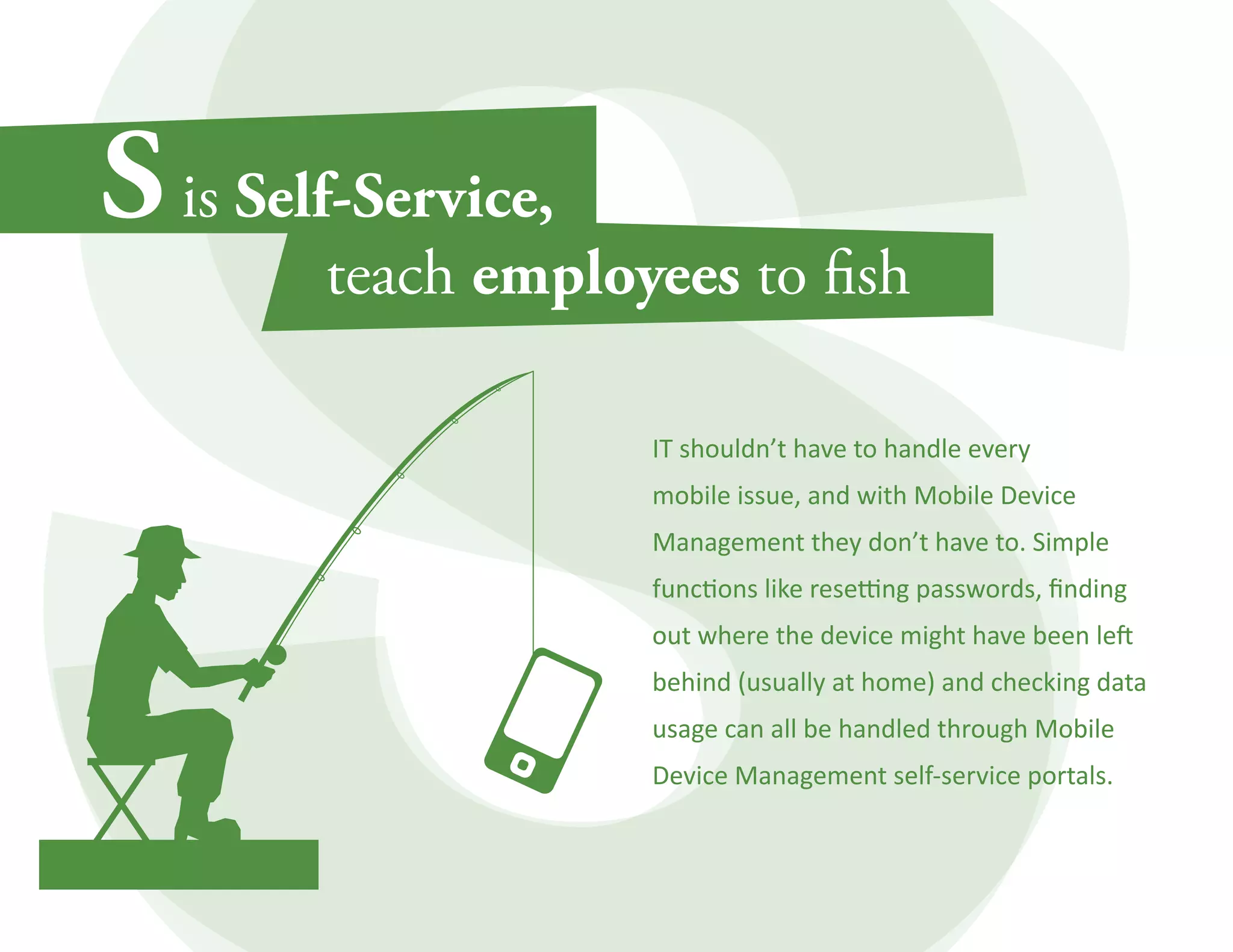 IT shouldn’t have to handle every 
mobile issue, and with Mobile Device 
Management they don’t have to. Simple 
functions like resetting passwords, finding 
out where the device might have been left 
behind (usually at home) and checking data 
usage can all be handled through Mobile 
Device Management self-service portals. 
 