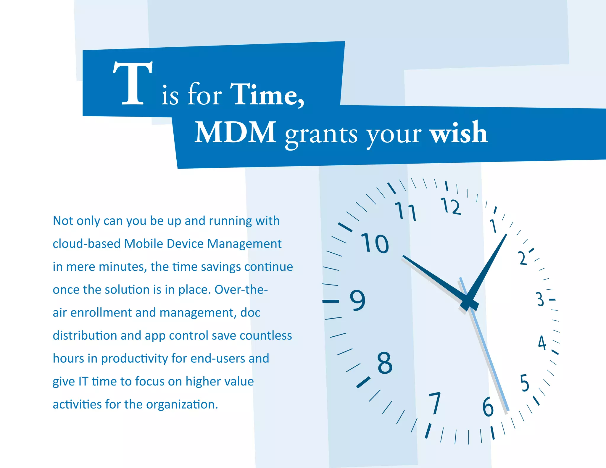 Not only can you be up and running with 
cloud-based Mobile Device Management 
in mere minutes, the time savings continue 
once the solution is in place. Over-the-air 
enrollment and management, doc 
distribution and app control save countless 
hours in productivity for end-users and 
give IT time to focus on higher value 
activities for the organization. 
 