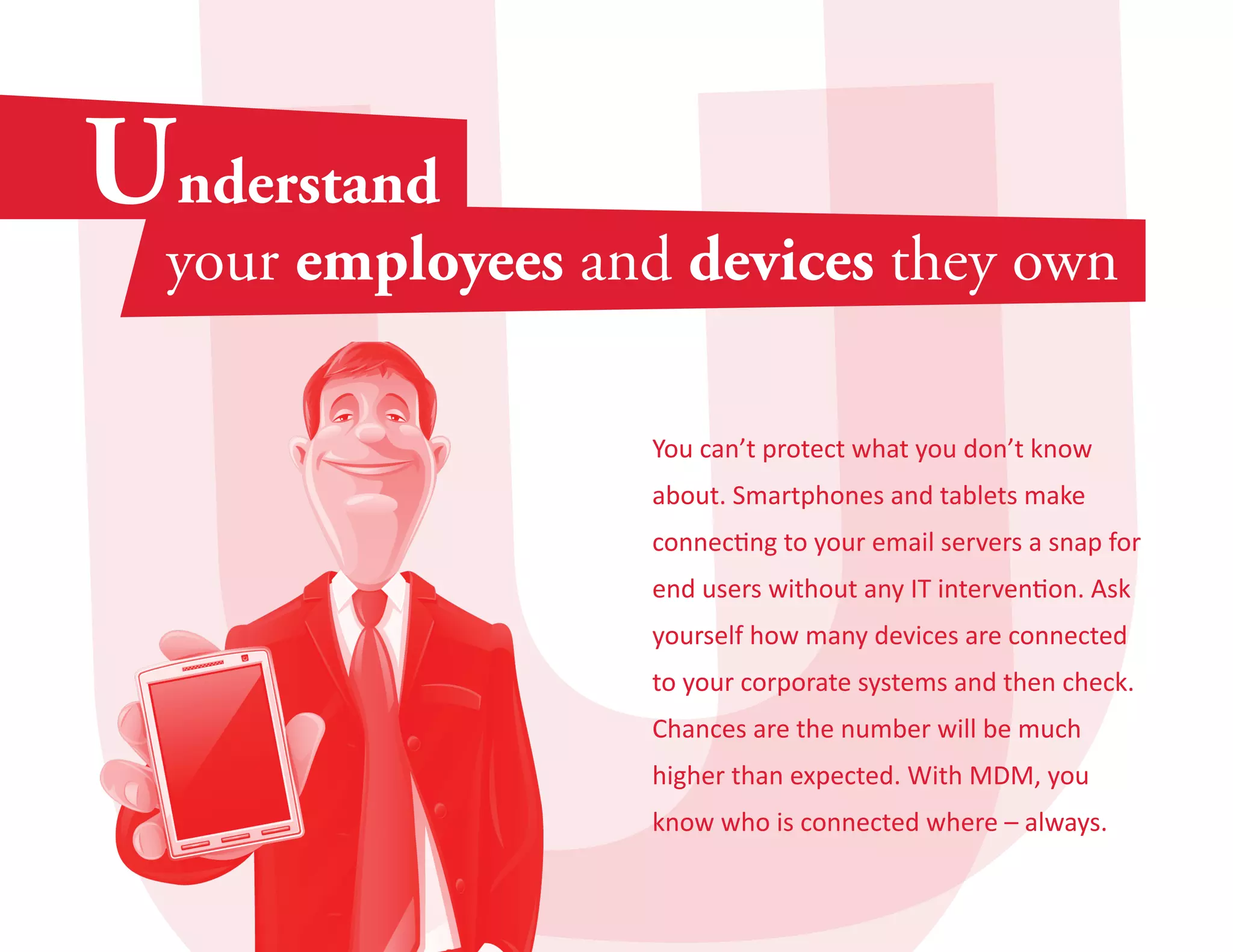 You can’t protect what you don’t know 
about. Smartphones and tablets make 
connecting to your email servers a snap for 
end users without any IT intervention. Ask 
yourself how many devices are connected 
to your corporate systems and then check. 
Chances are the number will be much 
higher than expected. With MDM, you 
know who is connected where – always. 
 