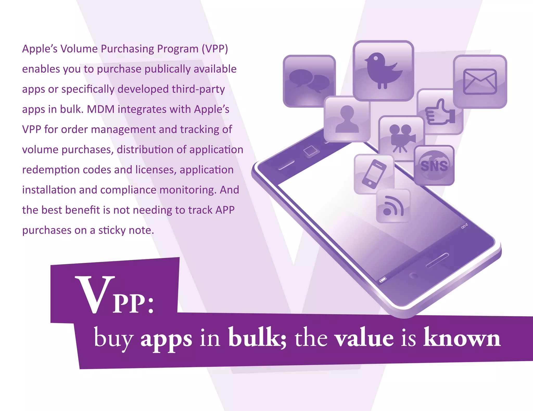 Apple’s Volume Purchasing Program (VPP) 
enables you to purchase publically available 
apps or specifically developed third-party 
apps in bulk. MDM integrates with Apple’s 
VPP for order management and tracking of 
volume purchases, distribution of application 
redemption codes and licenses, application 
installation and compliance monitoring. And 
the best benefit is not needing to track APP 
purchases on a sticky note. 
 