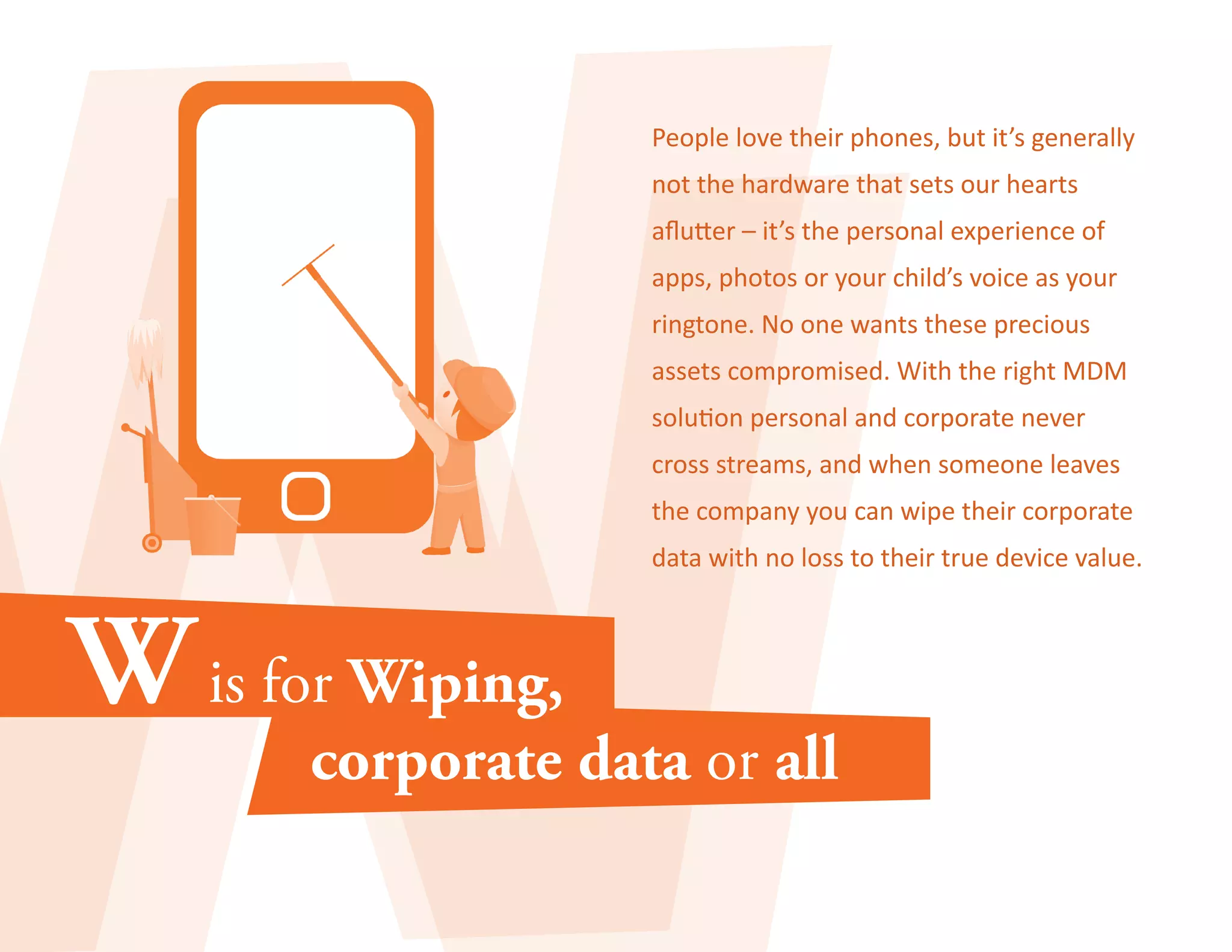 People love their phones, but it’s generally 
not the hardware that sets our hearts 
aflutter – it’s the personal experience of 
apps, photos or your child’s voice as your 
ringtone. No one wants these precious 
assets compromised. With the right MDM 
solution personal and corporate never 
cross streams, and when someone leaves 
the company you can wipe their corporate 
data with no loss to their true device value. 
 