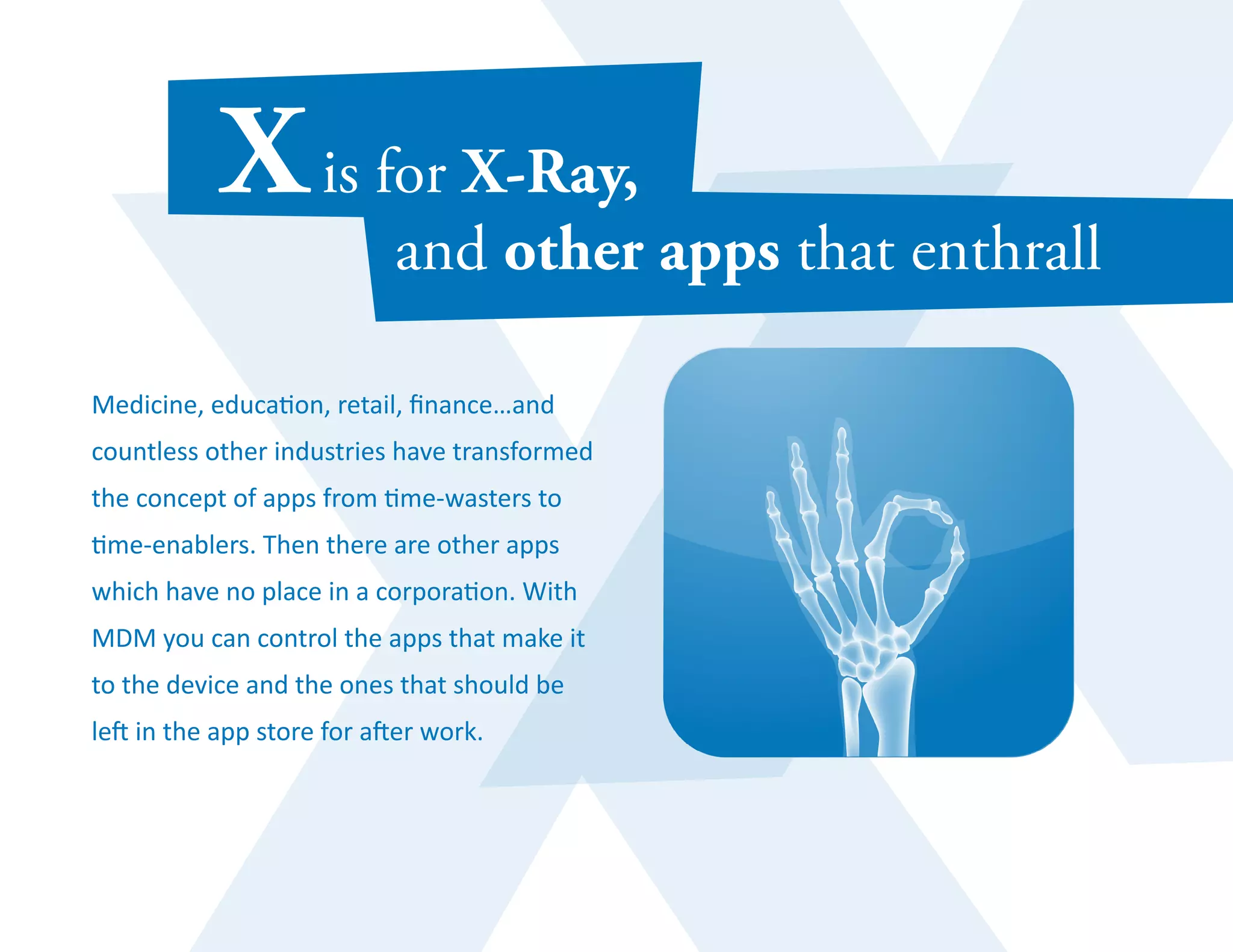 Medicine, education, retail, finance…and 
countless other industries have transformed 
the concept of apps from time-wasters to 
time-enablers. Then there are other apps 
which have no place in a corporation. With 
MDM you can control the apps that make it 
to the device and the ones that should be 
left in the app store for after work. 
 