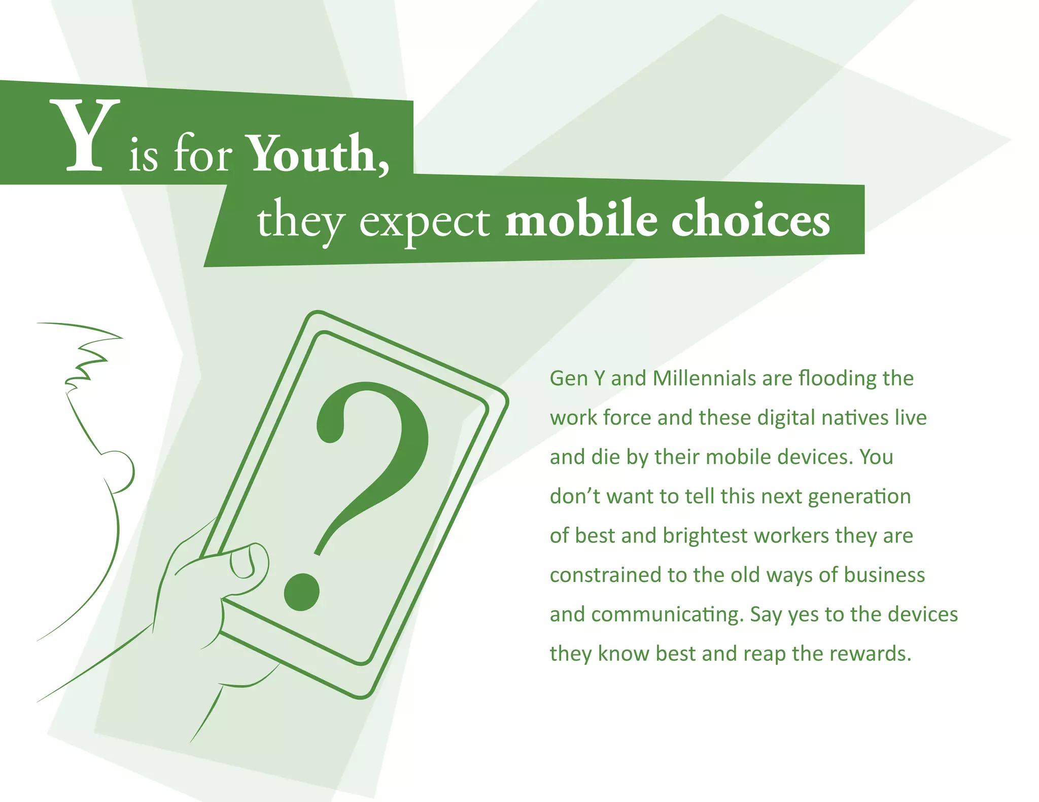 Gen Y and Millennials are flooding the 
work force and these digital natives live 
and die by their mobile devices. You 
don’t want to tell this next generation 
of best and brightest workers they are 
constrained to the old ways of business 
and communicating. Say yes to the devices 
they know best and reap the rewards. 
 