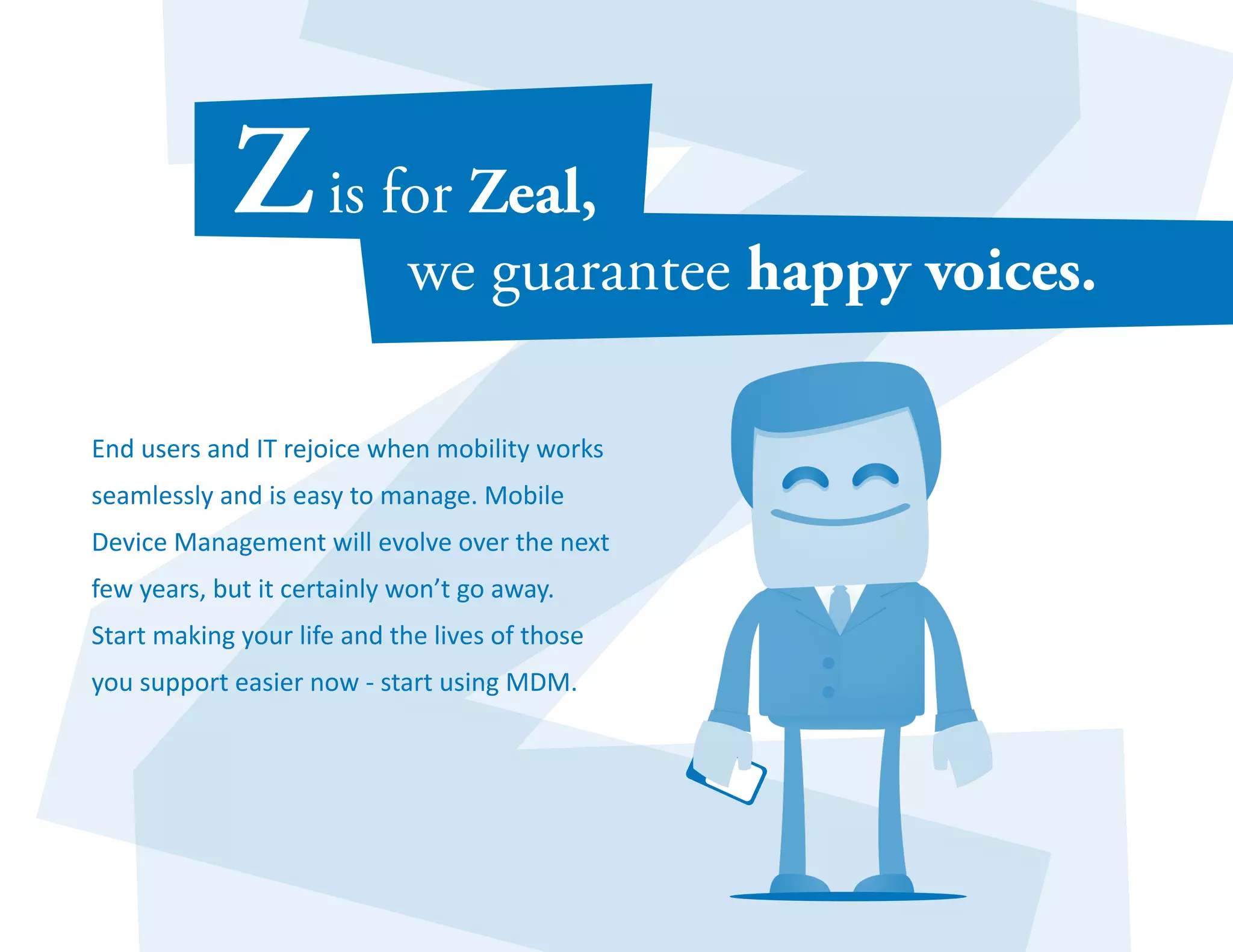 End users and IT rejoice when mobility works 
seamlessly and is easy to manage. Mobile 
Device Management will evolve over the next 
few years, but it certainly won’t go away. 
Start making your life and the lives of those 
you support easier now - start using MDM. 
 