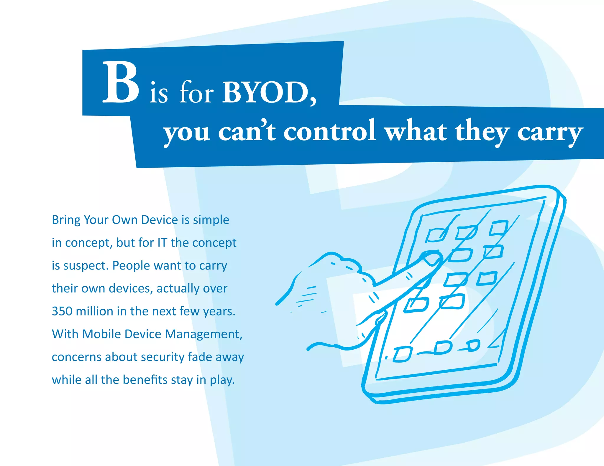 Bring Your Own Device is simple 
in concept, but for IT the concept 
is suspect. People want to carry 
their own devices, actually over 
350 million in the next few years. 
With Mobile Device Management, 
concerns about security fade away 
while all the benefits stay in play. 
 