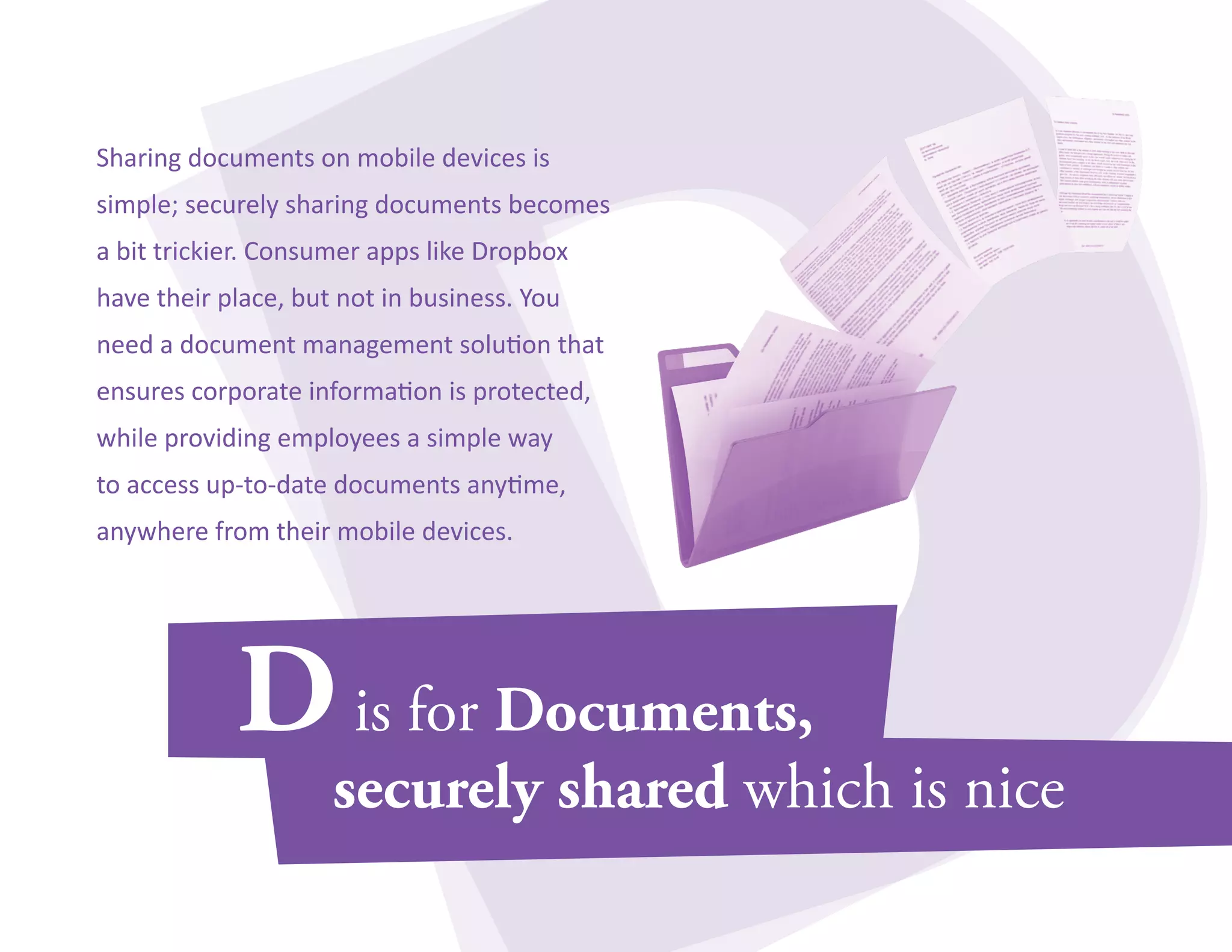 Sharing documents on mobile devices is 
simple; securely sharing documents becomes 
a bit trickier. Consumer apps like Dropbox 
have their place, but not in business. You 
need a document management solution that 
ensures corporate information is protected, 
while providing employees a simple way 
to access up-to-date documents anytime, 
anywhere from their mobile devices. 
 