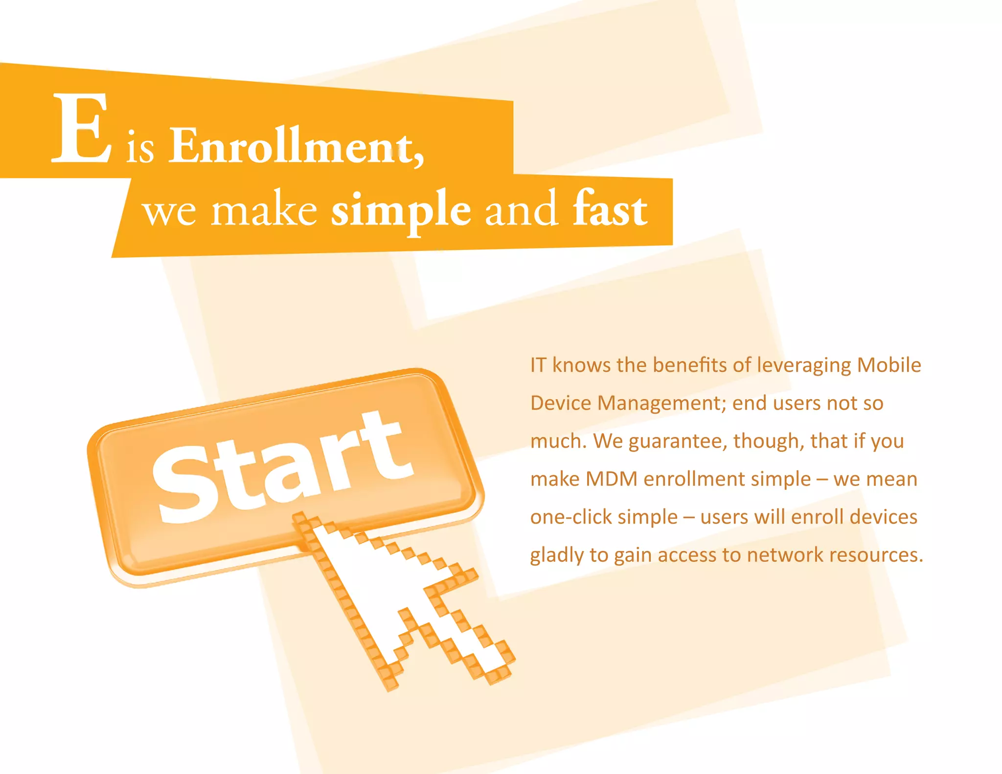 IT knows the benefits of leveraging Mobile 
Device Management; end users not so 
much. We guarantee, though, that if you 
make MDM enrollment simple – we mean 
one-click simple – users will enroll devices 
gladly to gain access to network resources. 
 